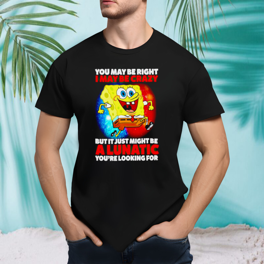 SpongeBob may be right I may be crazy but it just might be a lunatic shirt