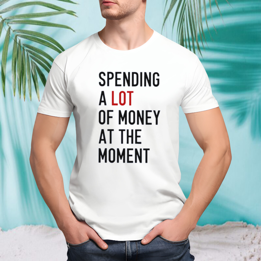 Spending A Lot Of Money At The Moment Shirt