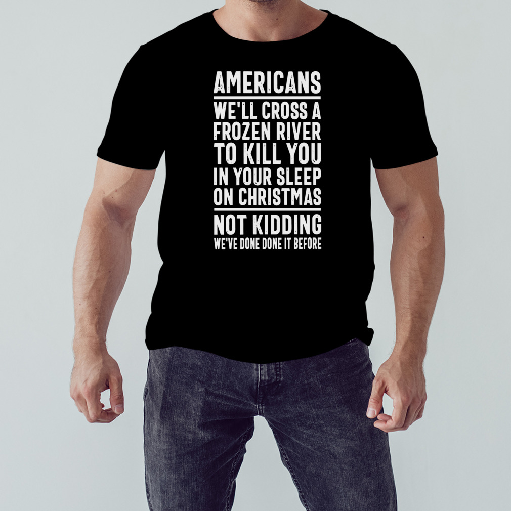 Americans we’ll cross a frozen river to kill you in your sleep on Christmas not kidding we’ve done it before t-shirt