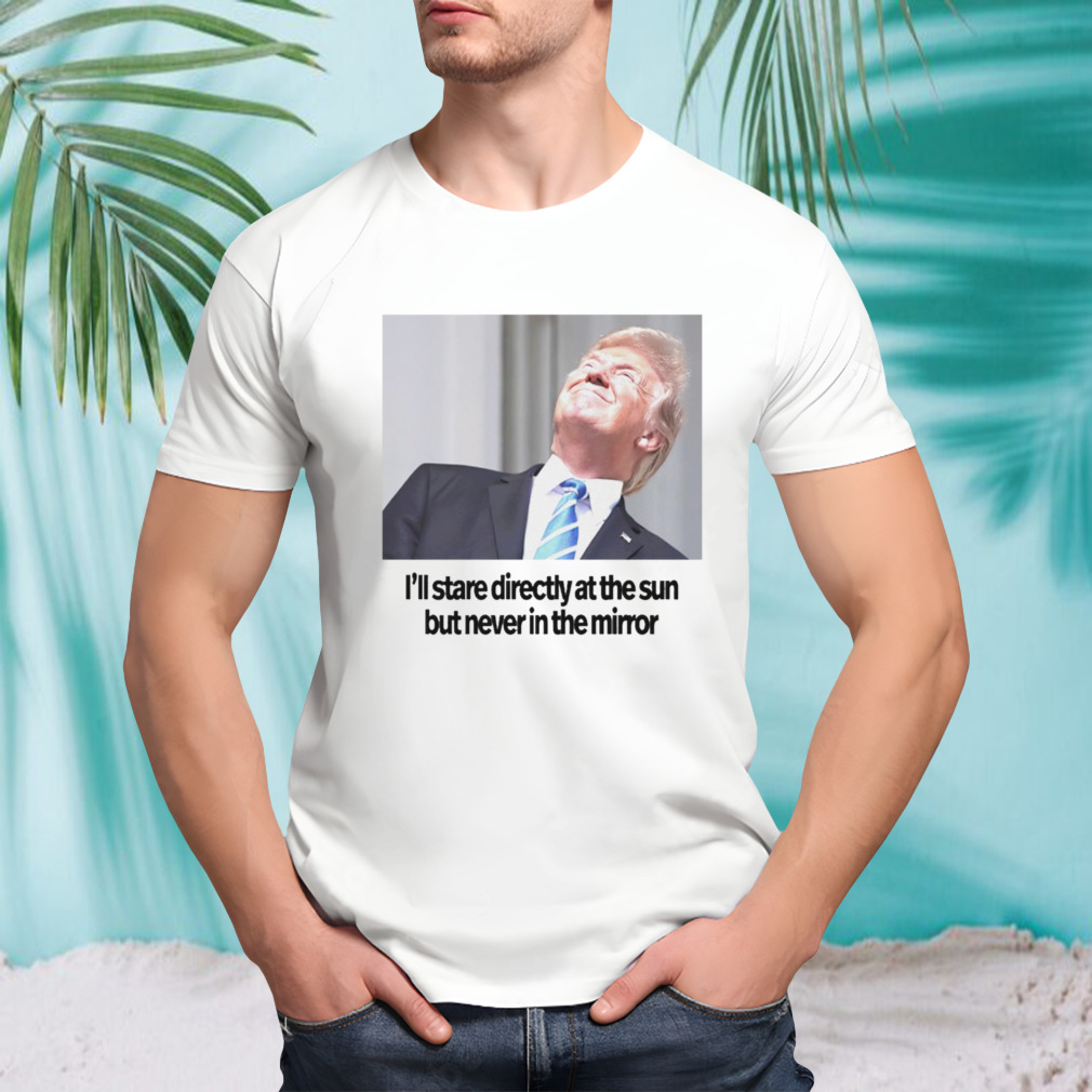 Trump i’ll stare directly at the sun but never in the mirror shirt