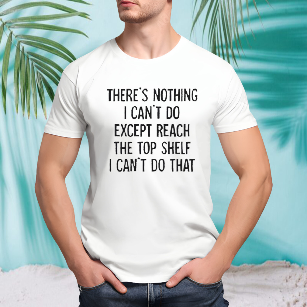 There’s nothing i can’t do except reach the top shelf i can’t do that T-shirt