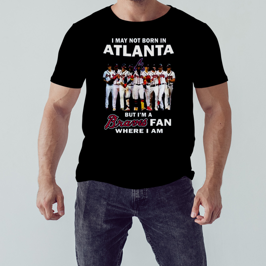 I May Not Born In Atlanta But I’m A Atlanta Braves Fan Where I Am 2023 Shirt