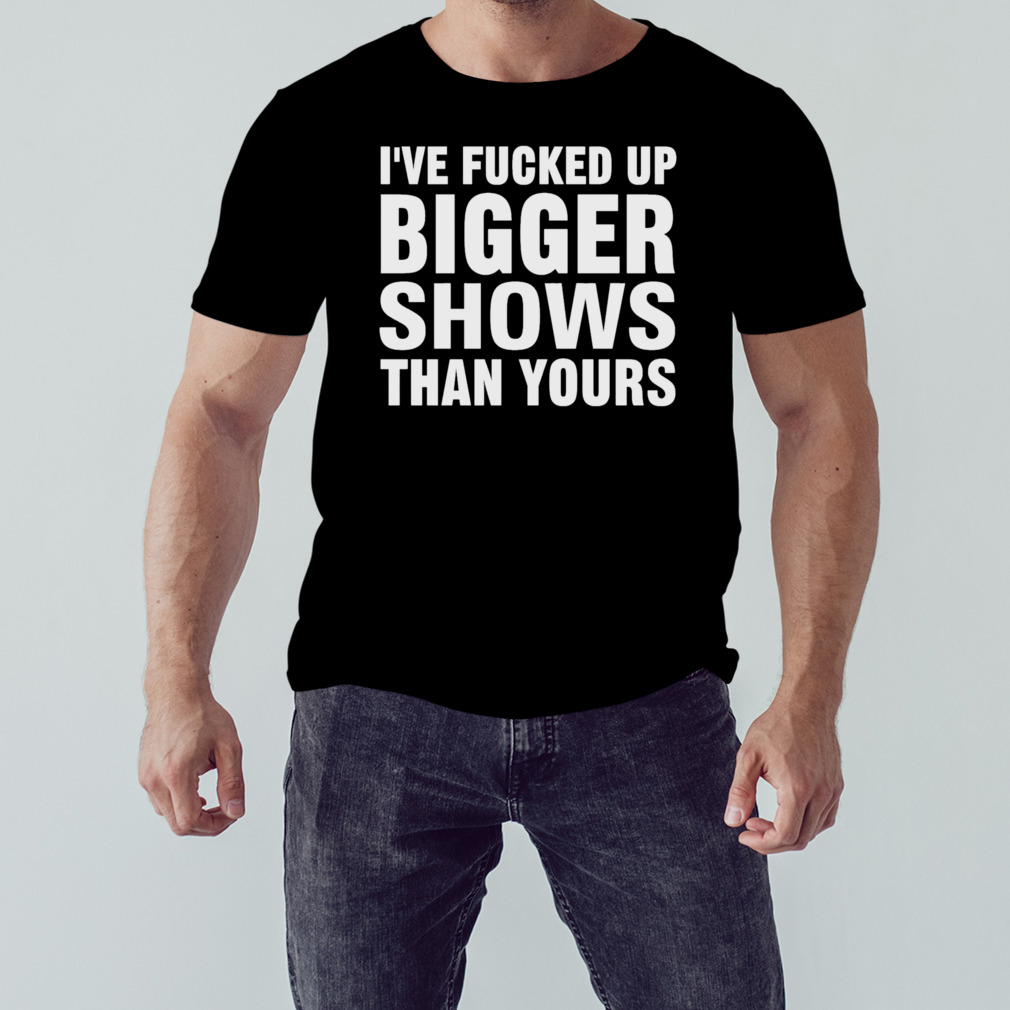 I’ve Fucked Up Bigger Shows Than Yours Shirt