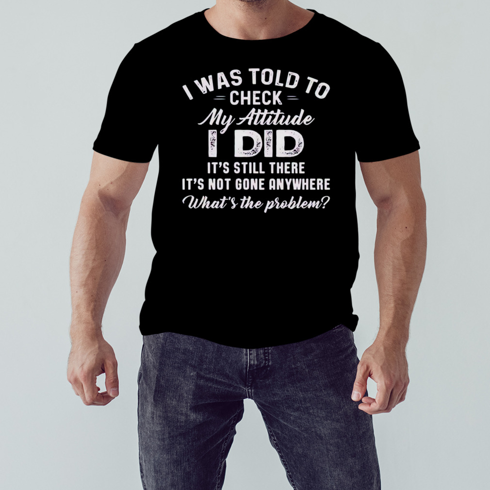 I was told to check my attitude i did shirt