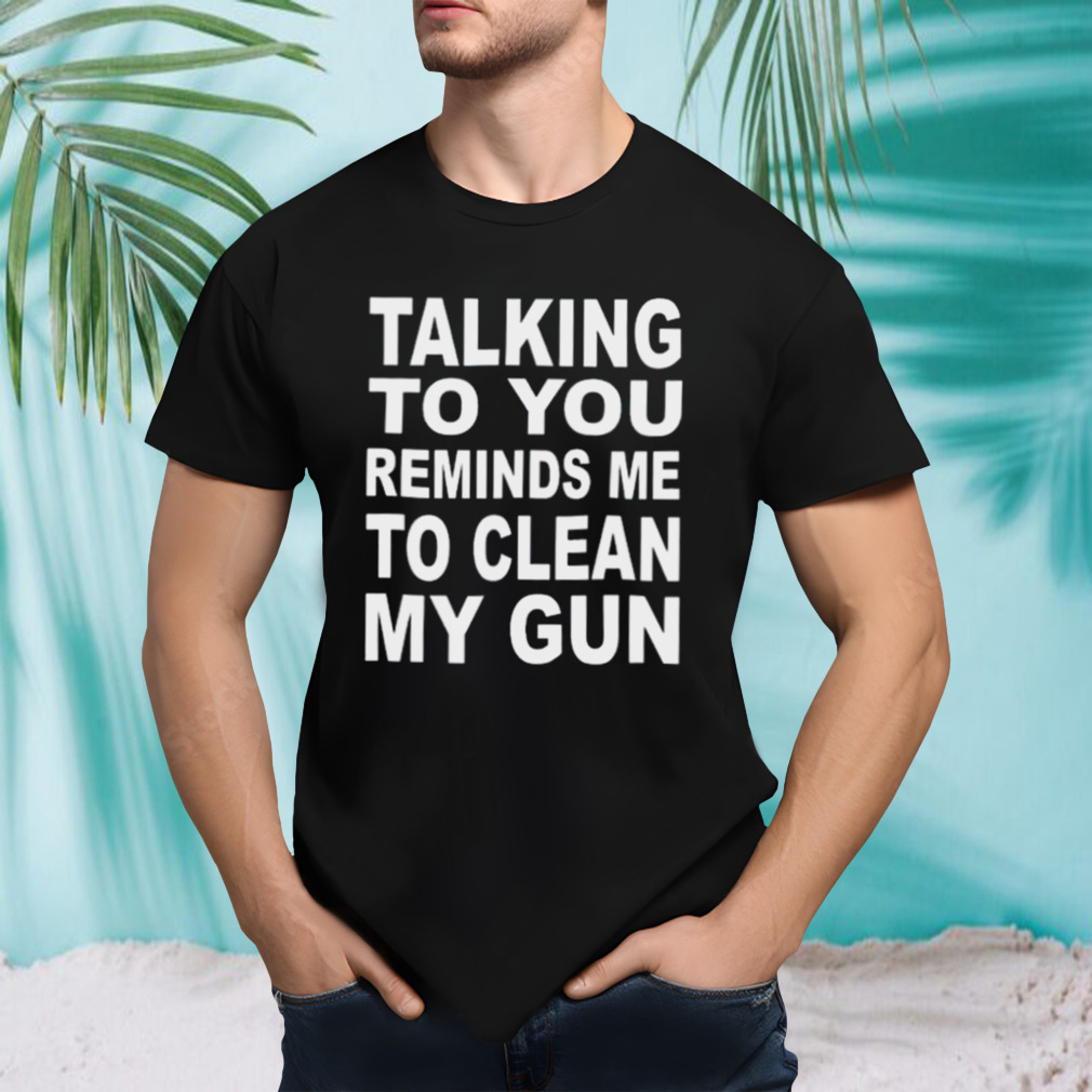 Talking to you reminds me to clean my gun t-shirt
