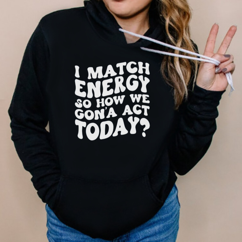 I Match Energy So How We Gon Act Today Shirt 5 Hoodies