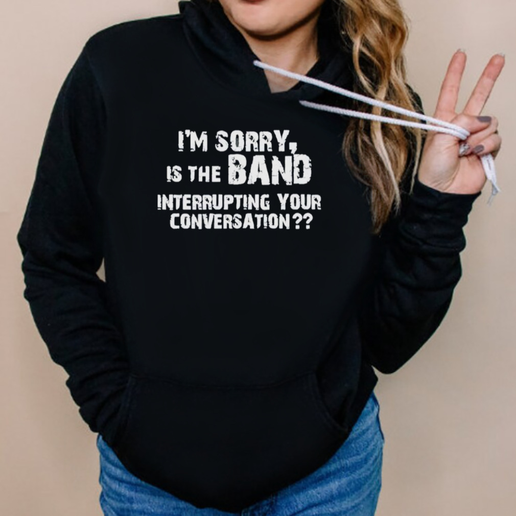 I’m Sorry Is The Band Interrupting Your Conversation Shirt 5 Hoodies