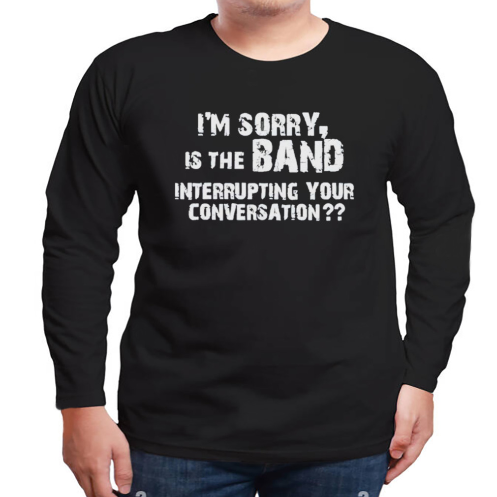 I’m Sorry Is The Band Interrupting Your Conversation Shirt 3 Longsleeve tshirt