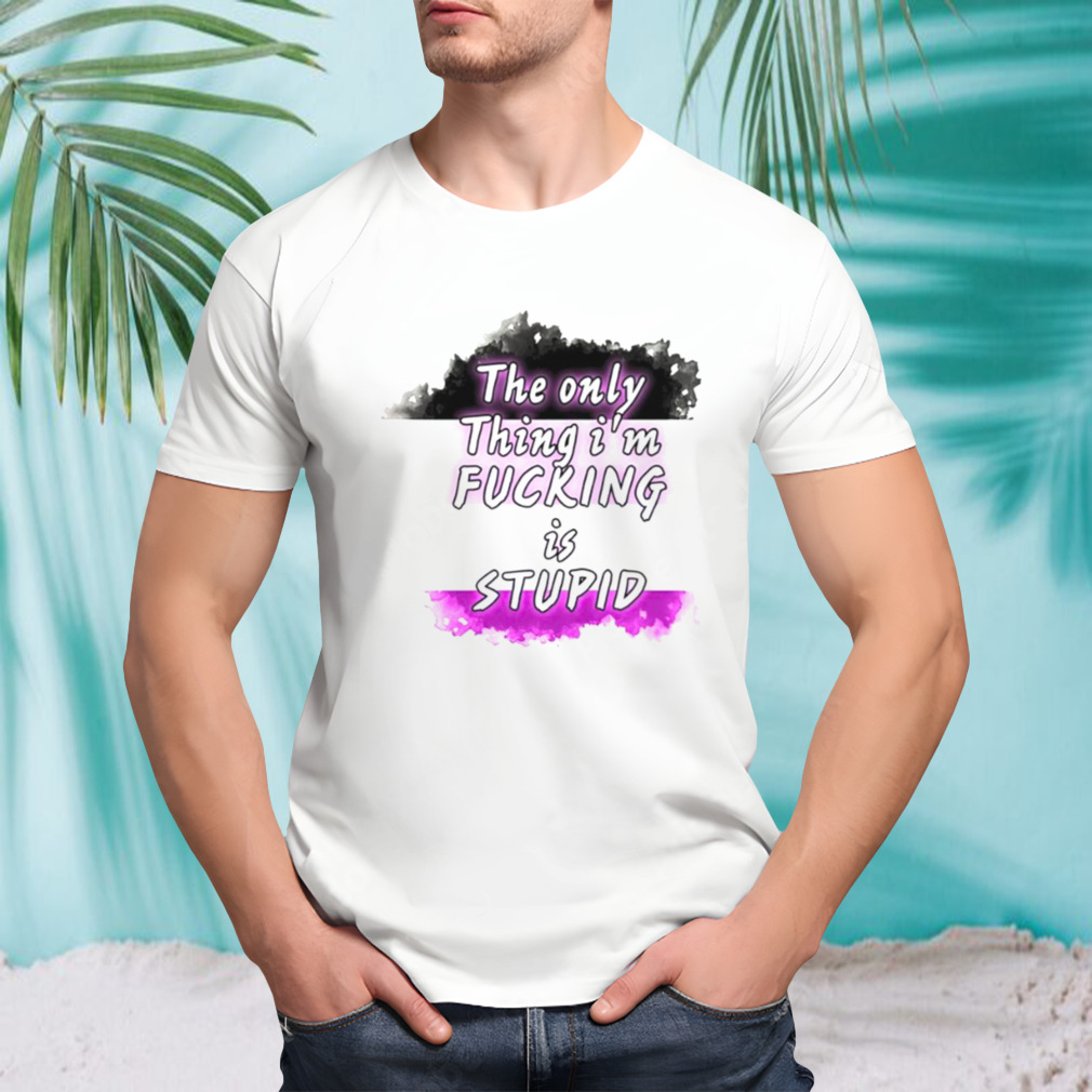 The only thing i’m fucking is stupid T-shirt