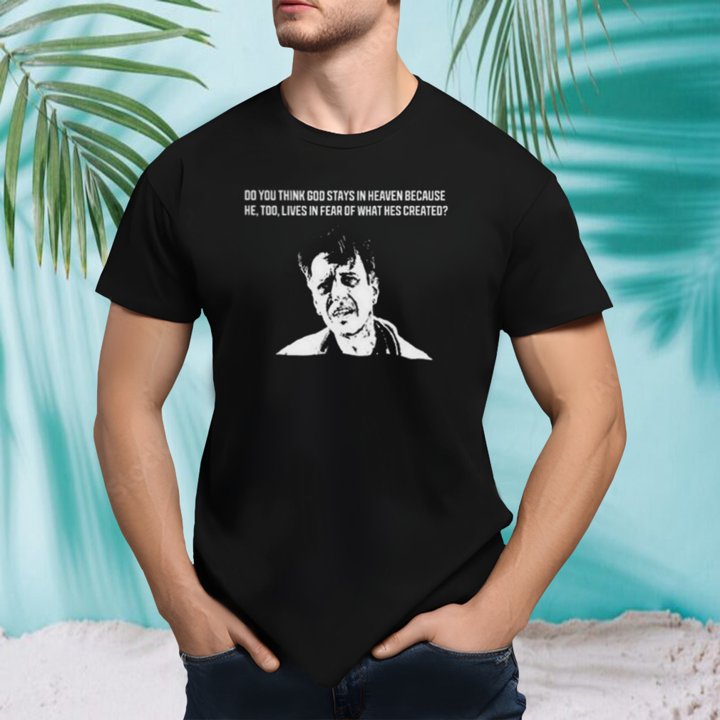 Do You Think God Stays In Heaven Because He, Too, Lives In Fear Of What He’s Created shirt