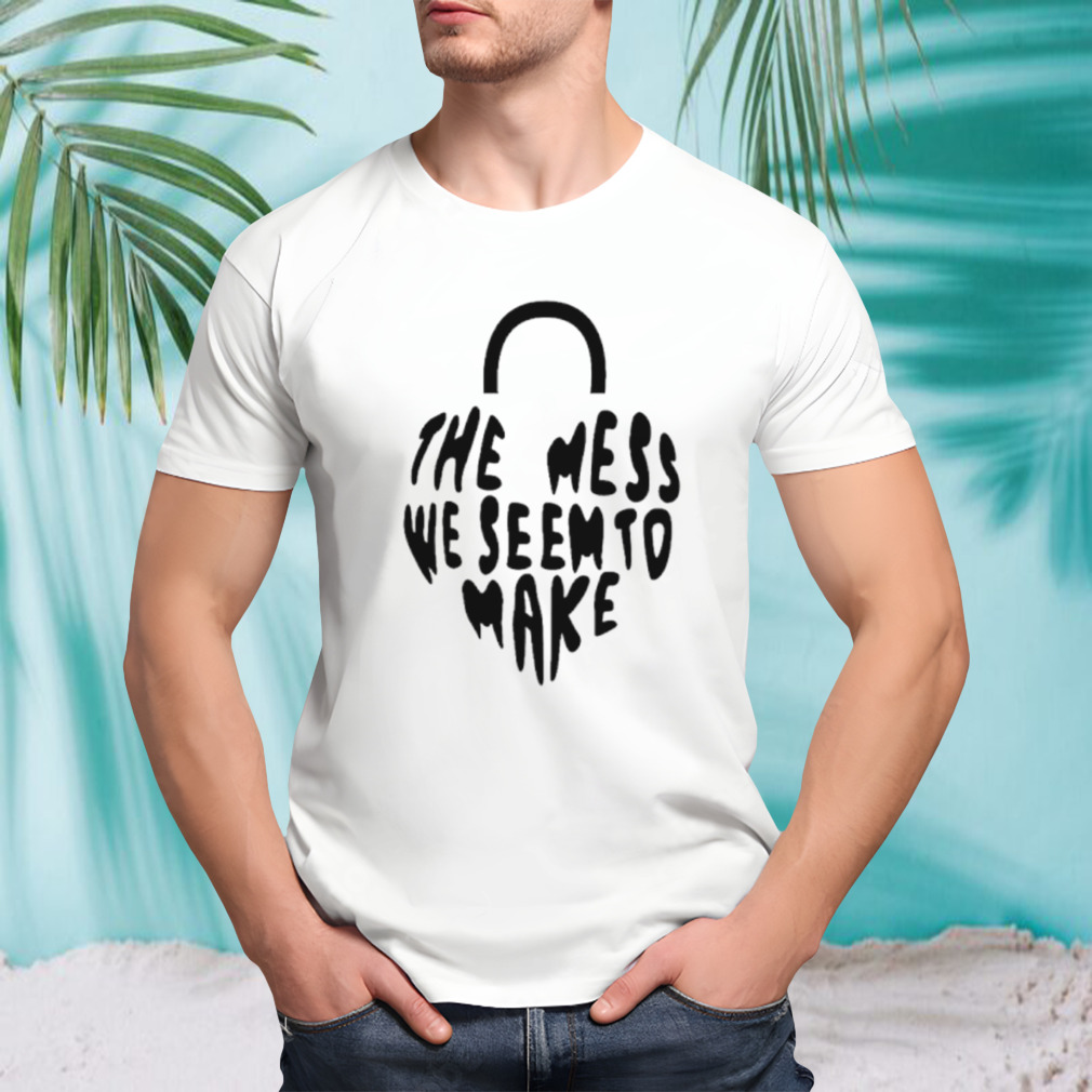 The mess we seem to make shirt