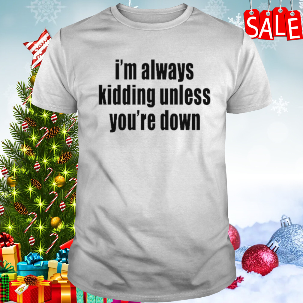 I’m always kidding unless you’re down shirt