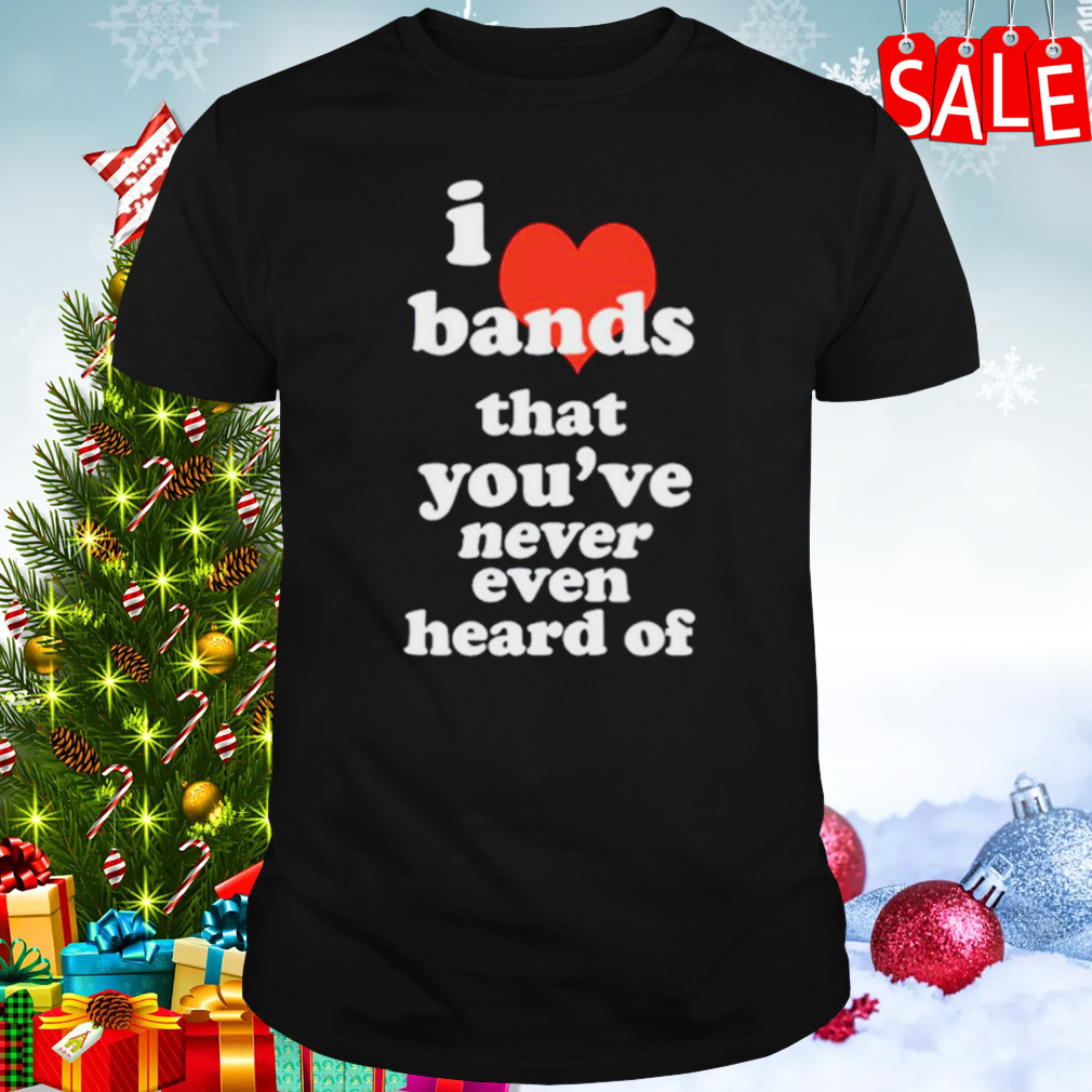I love bands that you’ve never even heard of shirt