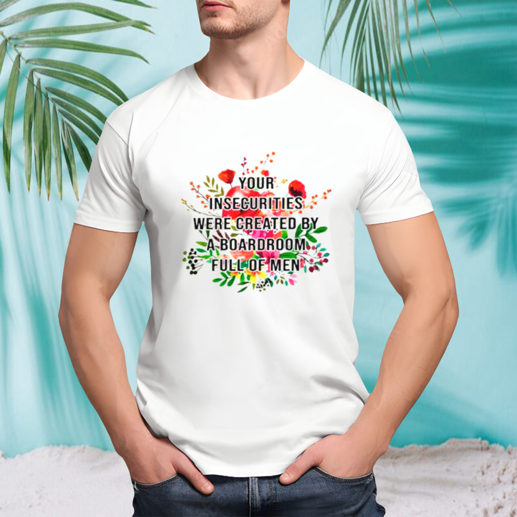Your insecurities were created by a boardroom full of men flower shirt