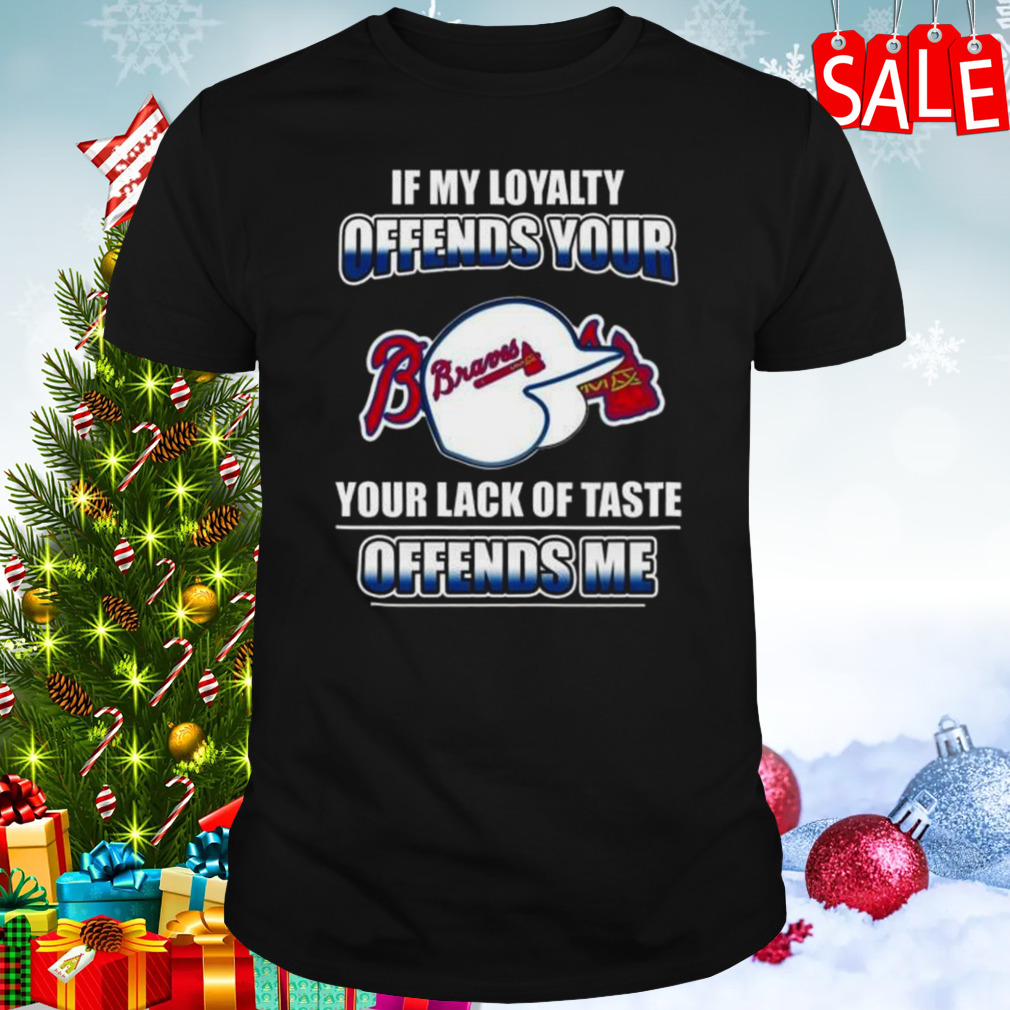 Atlanta Braves If My Loyalty Offends Your Your Lack Of Taste Offends Me Shirt