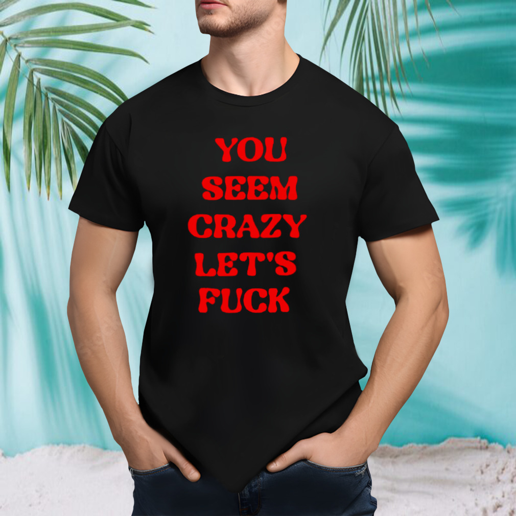 You seem crazy let’s fuck shirt