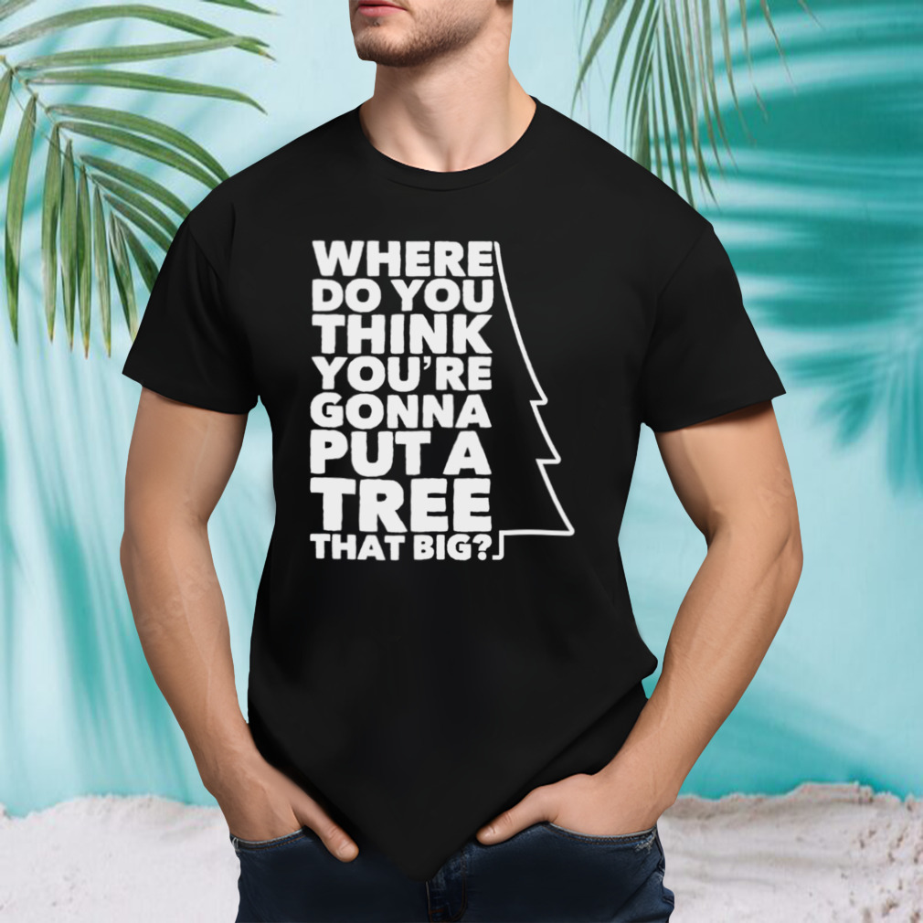 Where Do You Think You’re Gonna Put A Tree That Big shirt