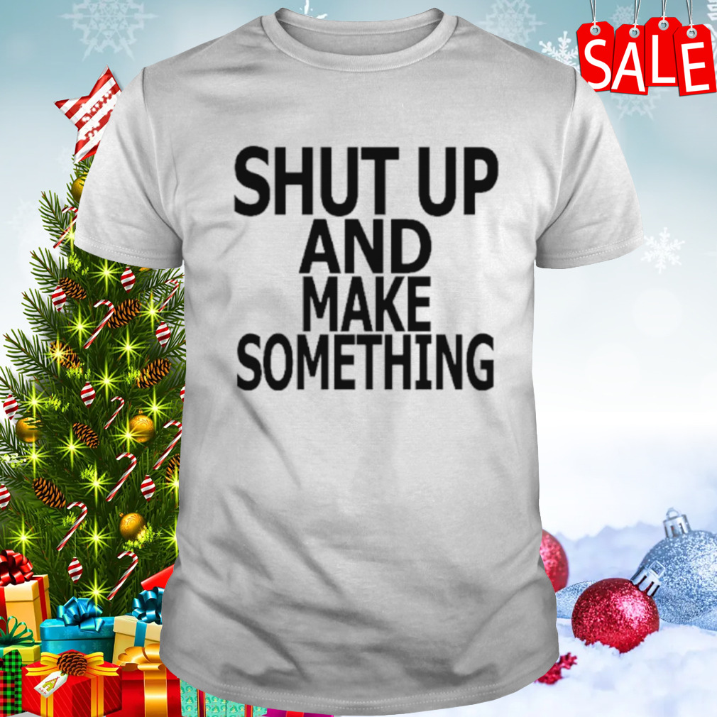 Shut up and make something shirt