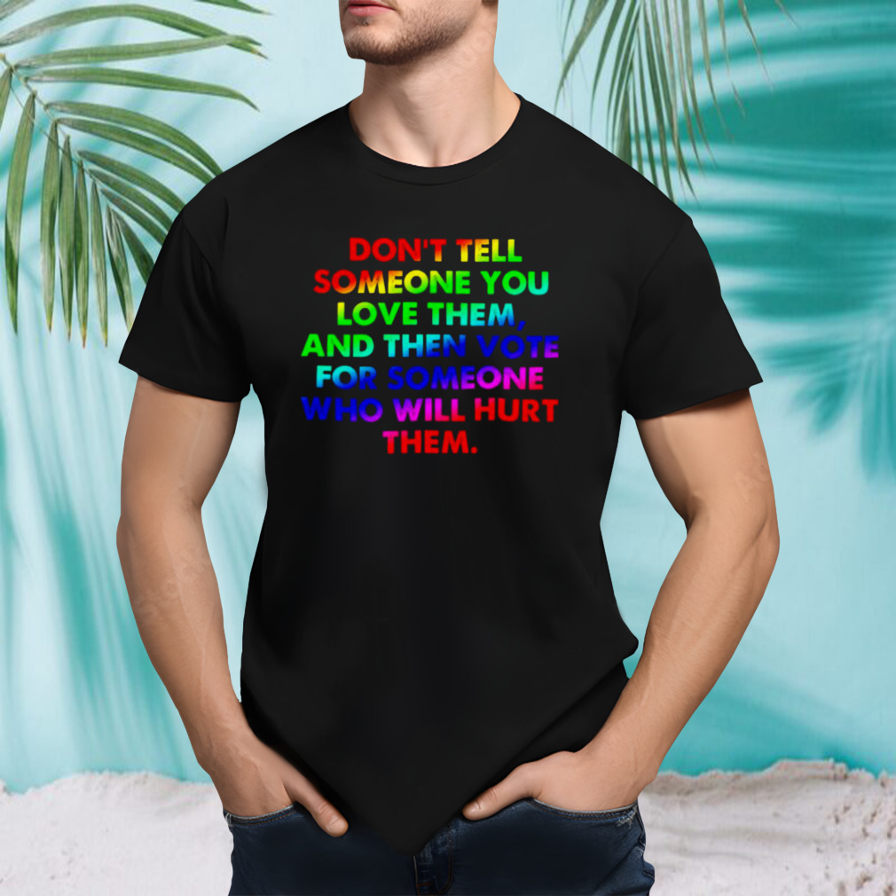 Don’t tell someone you love them and then vote for someone who will hurt them shirt