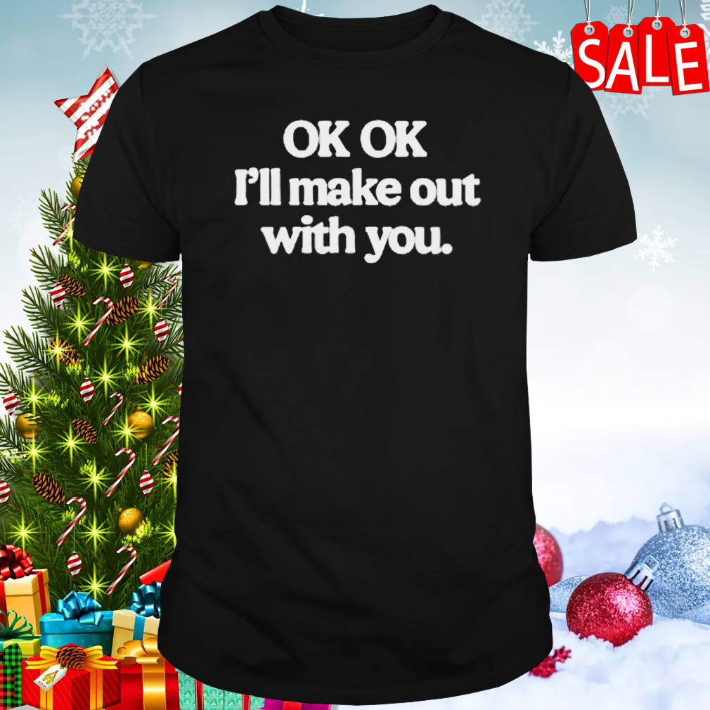 OK I’ll make out with you shirt
