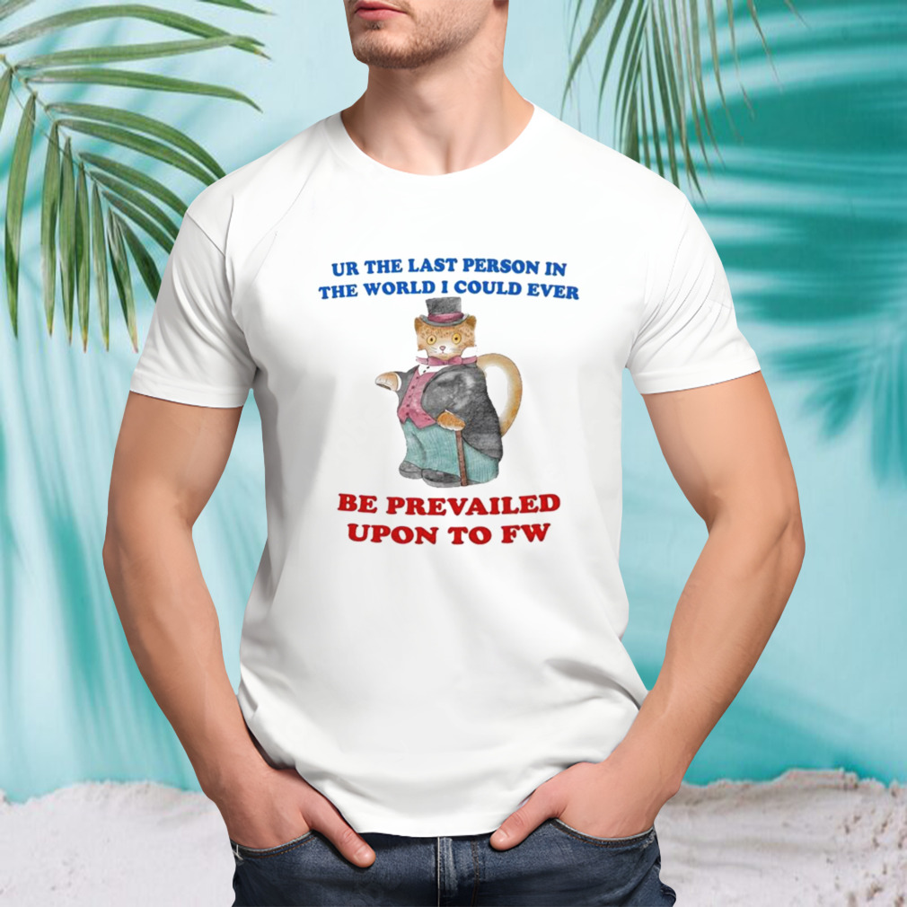 Ur the last person in the world I could ever be prevailed upon to fw shirt