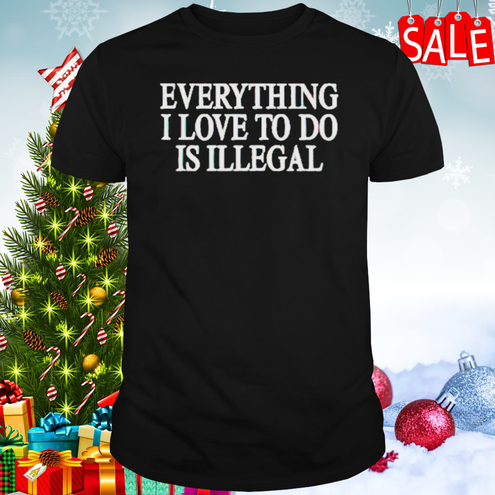 Everything I Love Is Illegal Shirt
