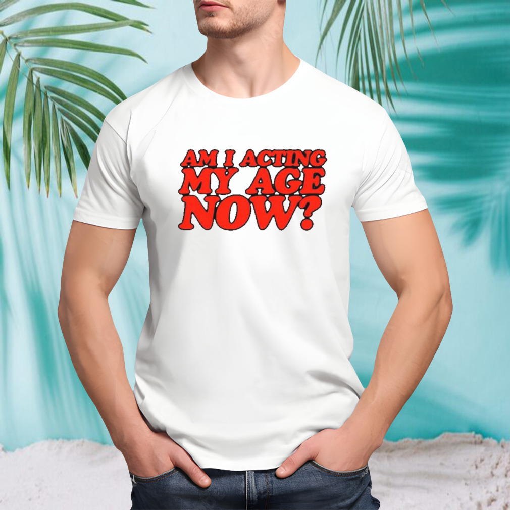Am I acting my age now shirt