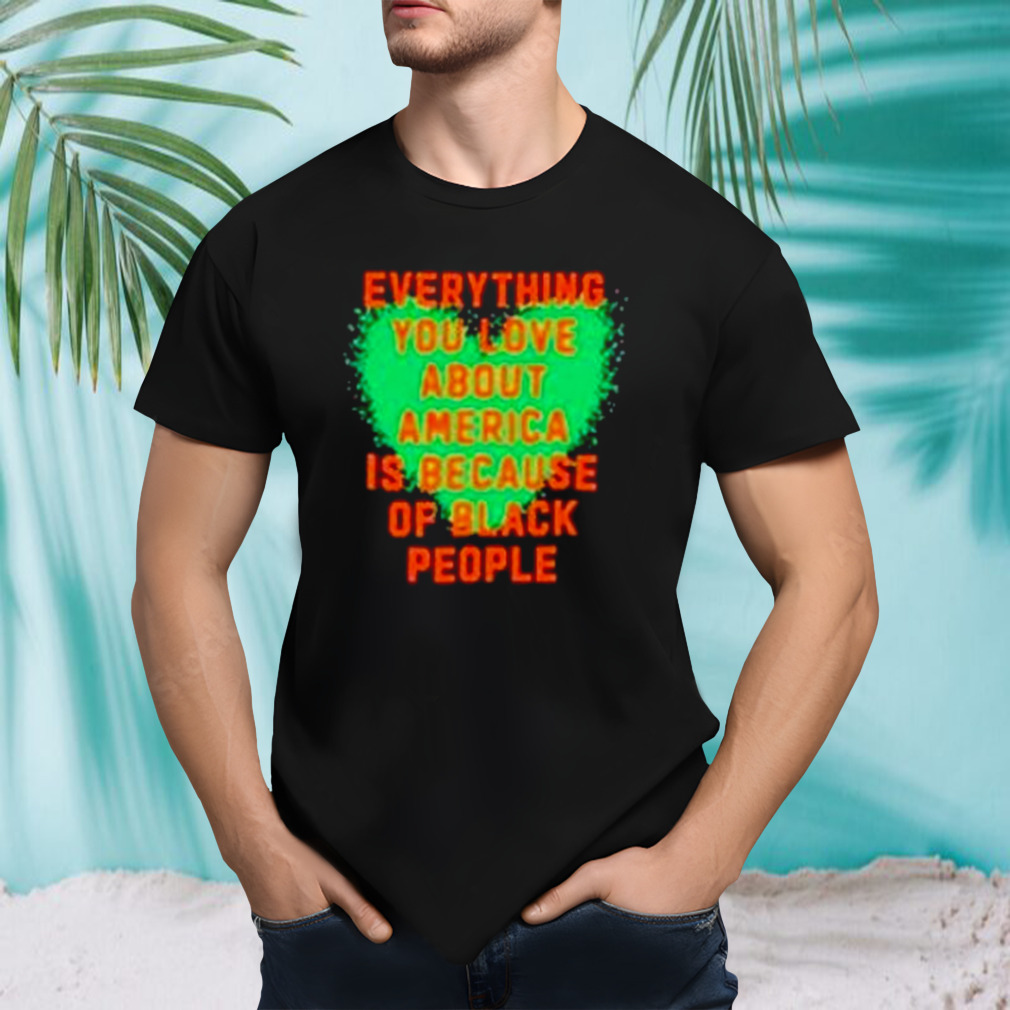Everything you love about America is because of black people shirt