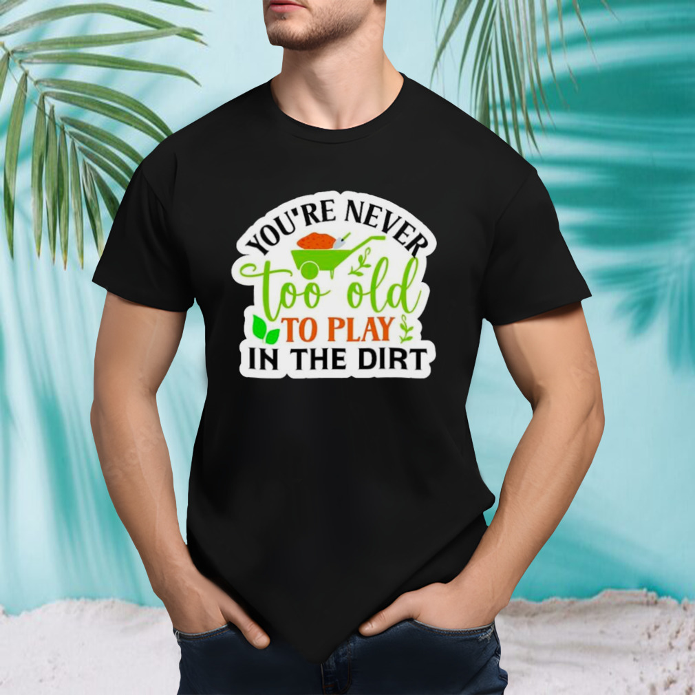 You’re never too old to play in the dirt funny plant shirt