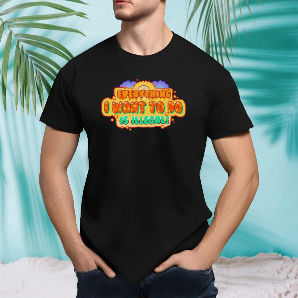 Everything I want to do is illegal shirt