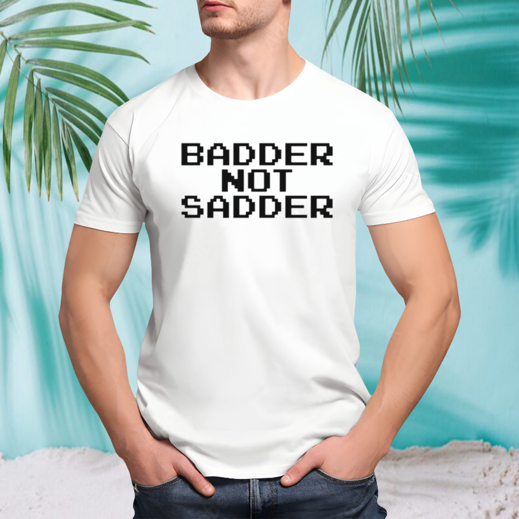 Badder not sadder shirt