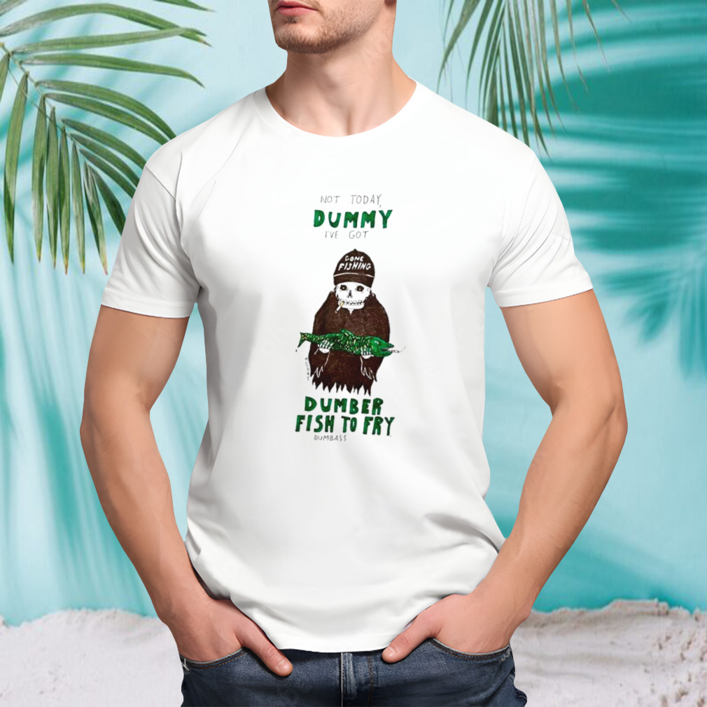 Not today dummy I’ve got dumber fish to fry dumbass shirt