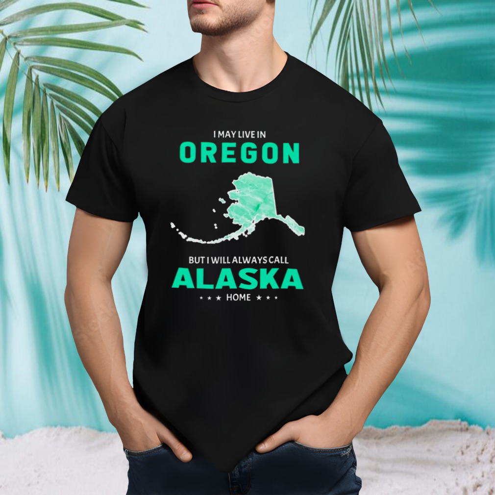I may live in Oregon but I will always call Alaska home shirt