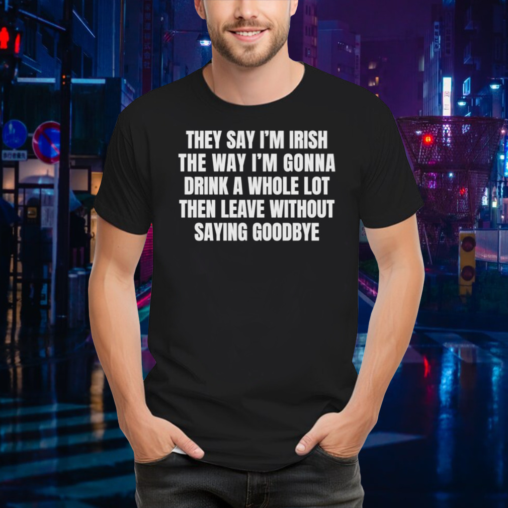 They say I’m irish the way I’m gonna drink a whole lot then leave without saying goodbye shirt