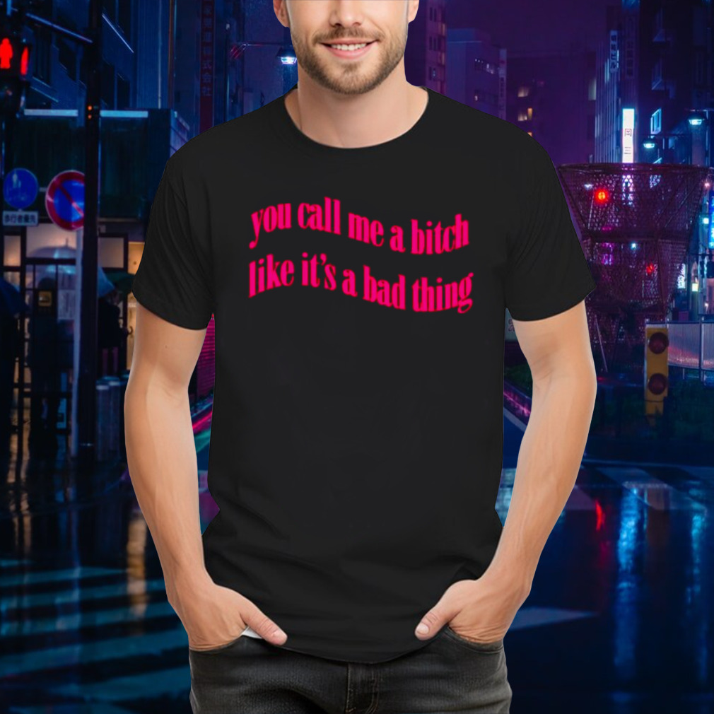 You call me a bitch like it’s a bad thing shirt