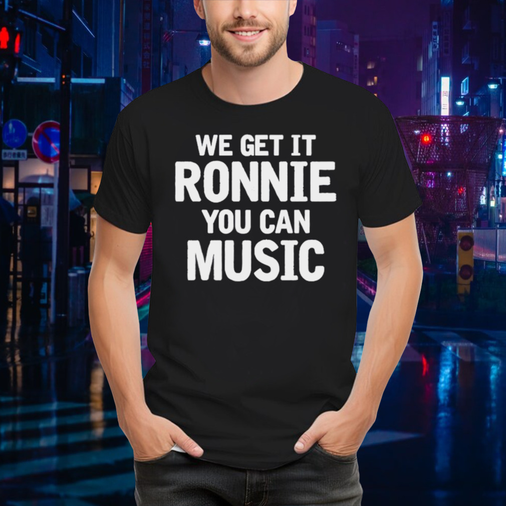 We get it ronnie you can music shirt