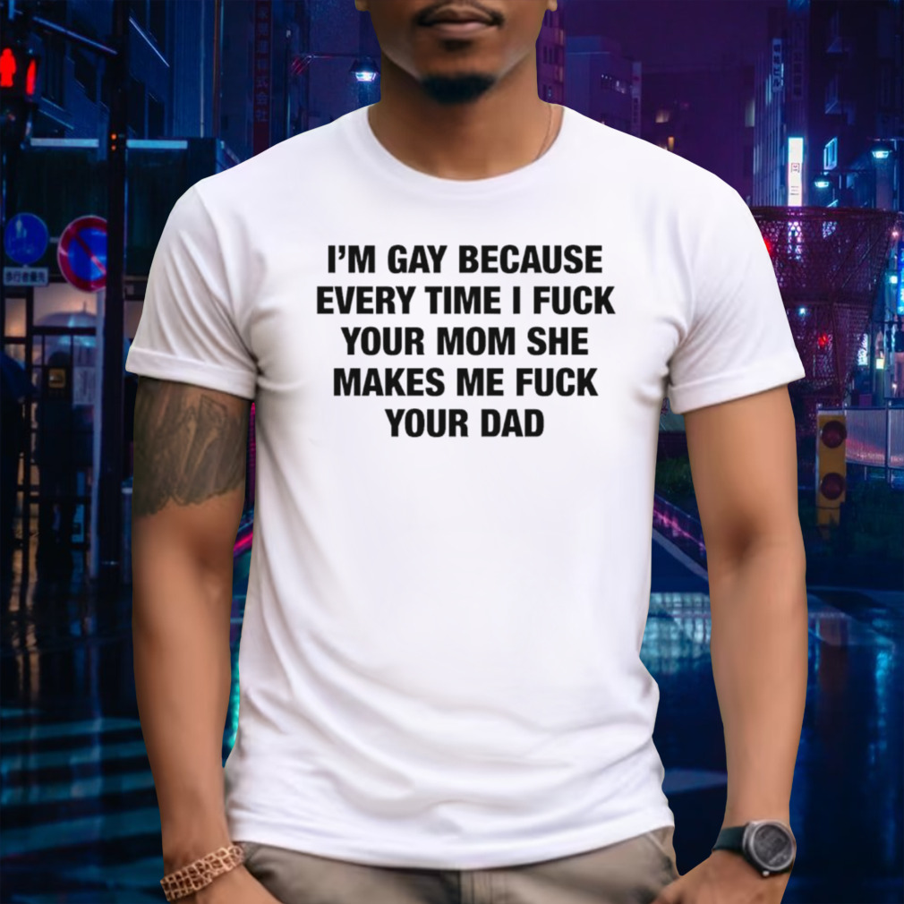 I’m gay because every time I fuck your mom she makes me fuck your dad shirt
