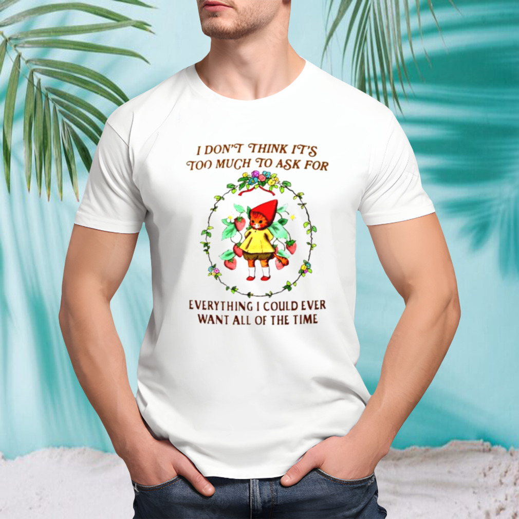 I don’t think it’s too much to ask for everything I could ever want all of the time shirt