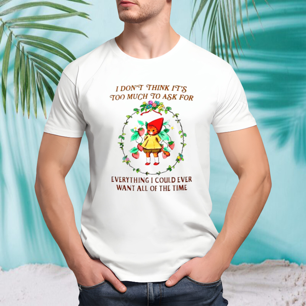 I don’t think it’s too much to ask for everything I could ever want all of the time shirt