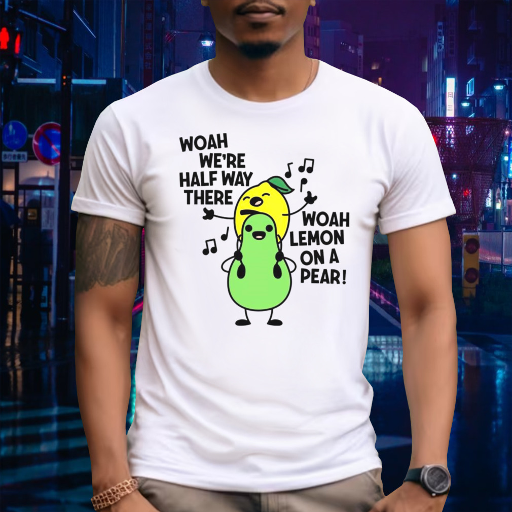 Woah we’re halfway there woah lemon on a pear shirt