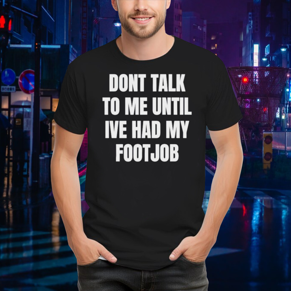 Don’t talk to me until I’ve had my footjob shirt