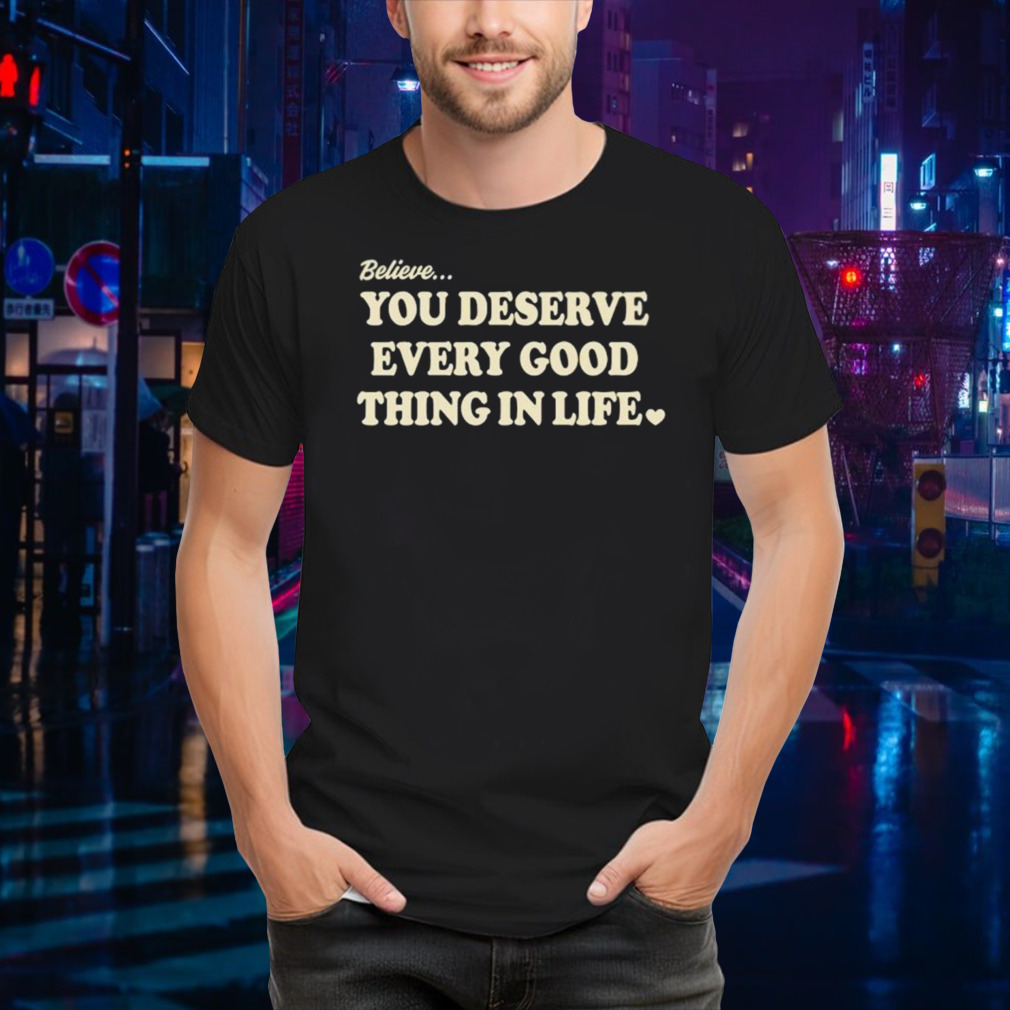Believe you deserve every good things in life shirt