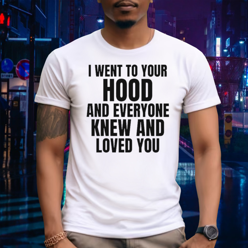 I went to your hood and everyone knew and loved you shirt