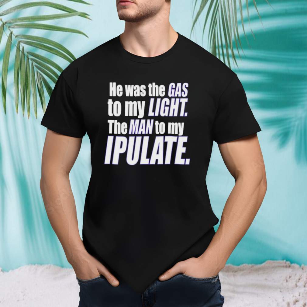 He was the gas to my light the man to my ipulate shirt