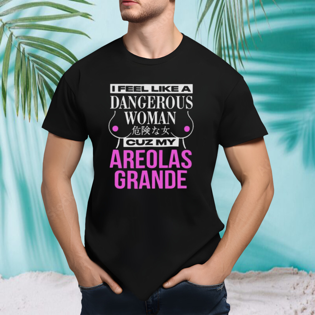 I Feel Like A Dangerous Woman Cuz My Areolas Grande T-shirt