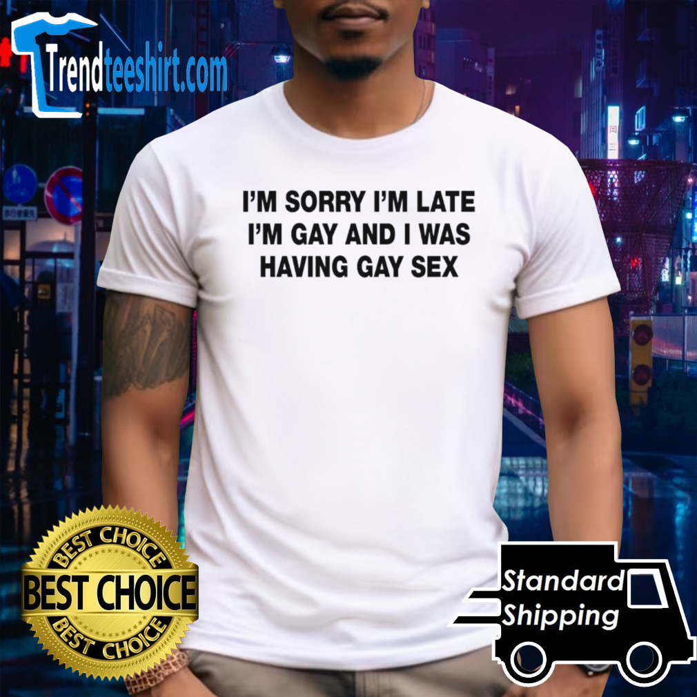 I’m sorry I’m late. I’m gay and I was having gay sex shirt