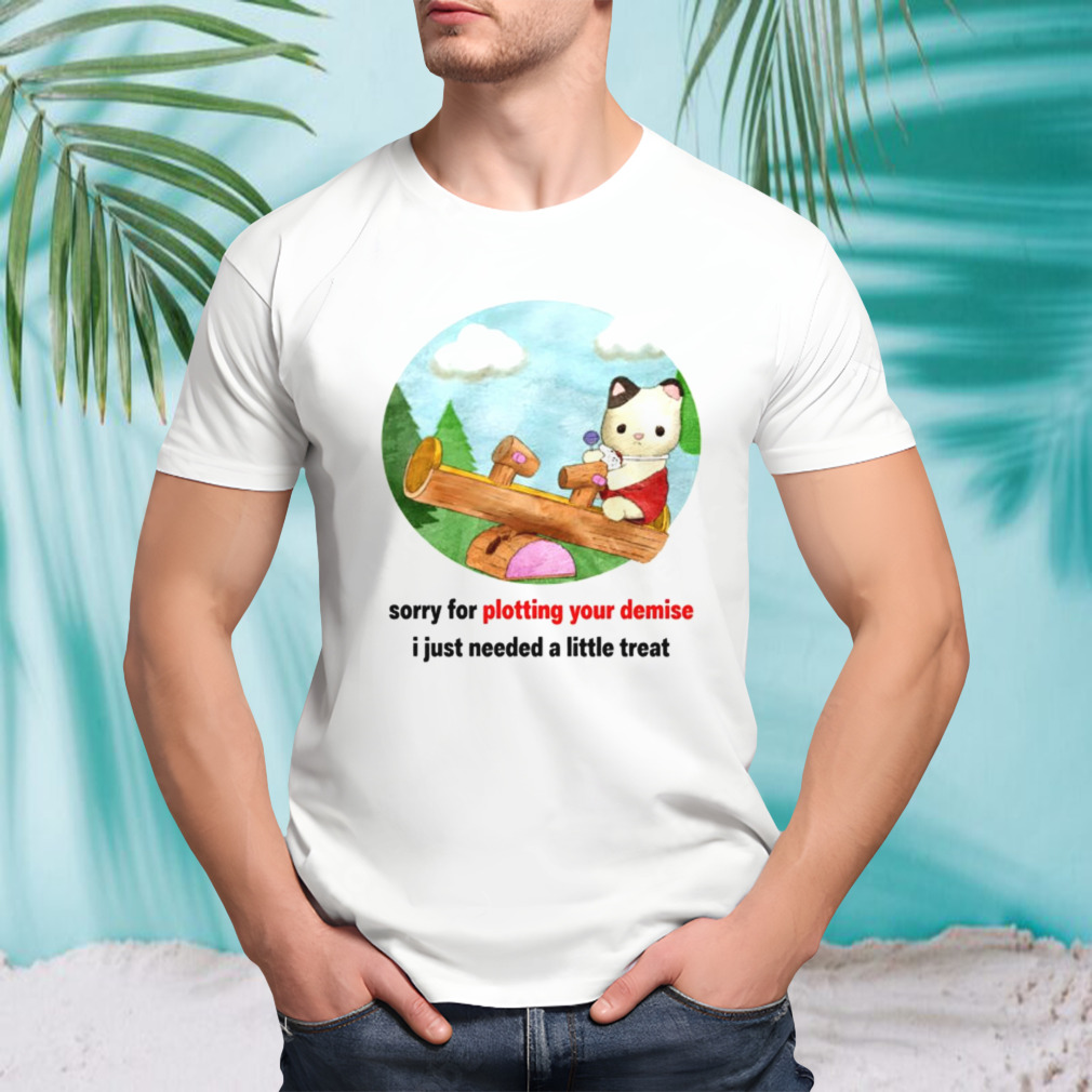 Sorry for plotting your demise i just needed a little treat shirt