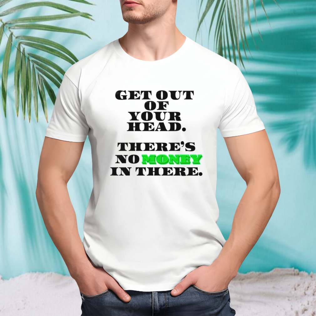 Get out of your head there’s no money in there shirt