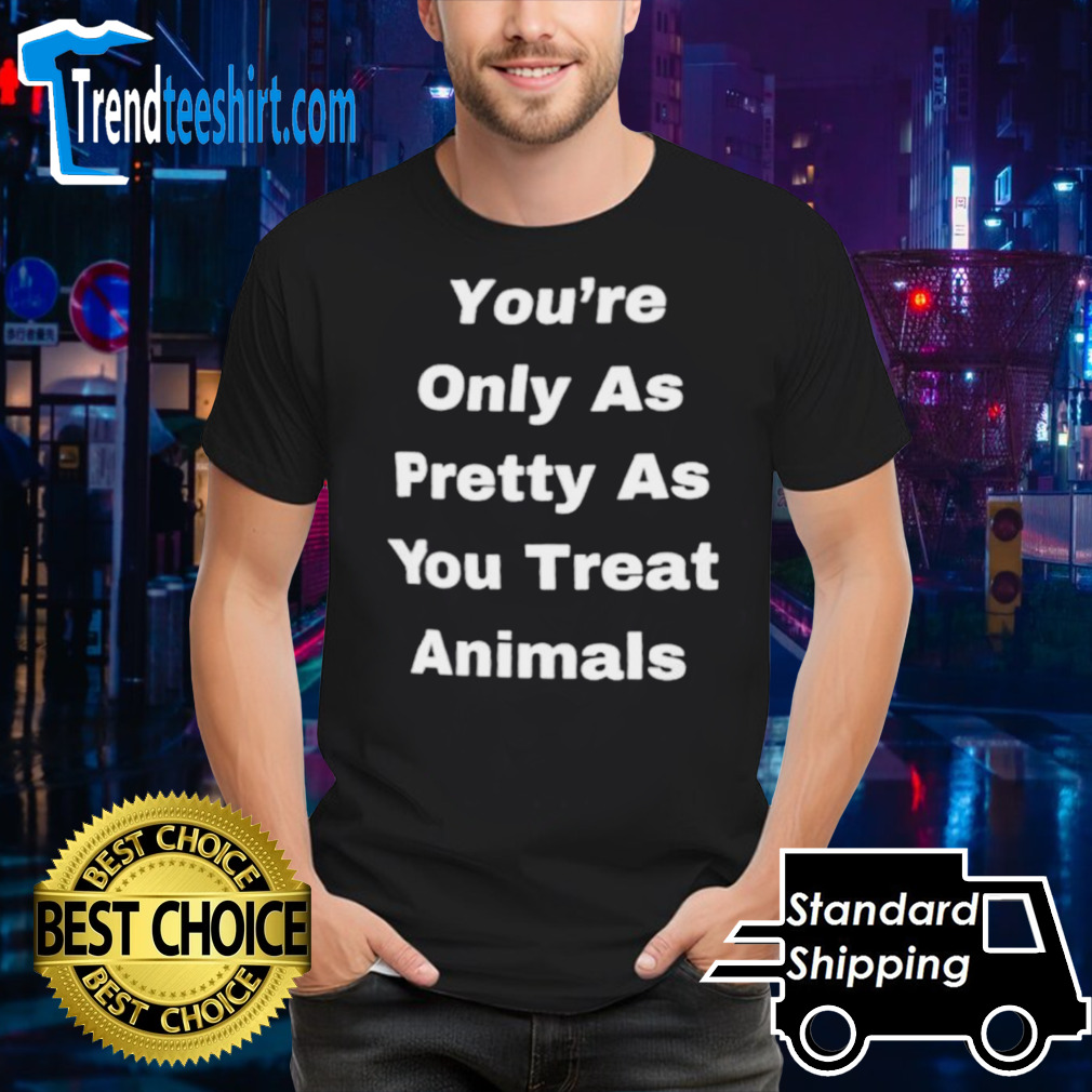 You’re only as pretty as you treat animals shirt