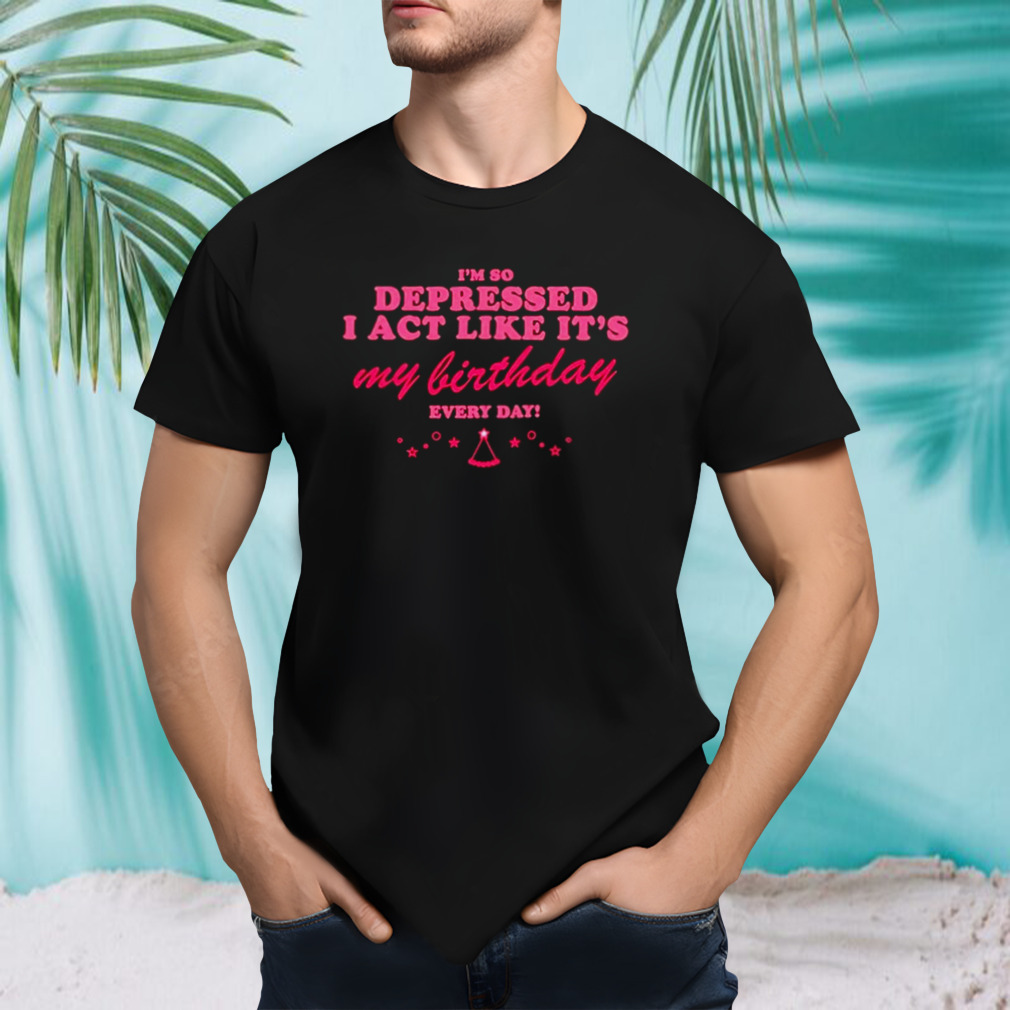 I’m so depressed I act like it’s my birthday every day shirt